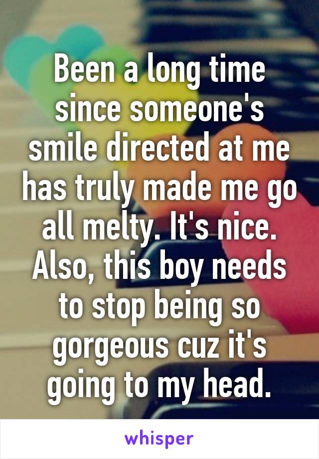 Been a long time since someone's smile directed at me has truly made me go all melty. It's nice. Also, this boy needs to stop being so gorgeous cuz it's going to my head.