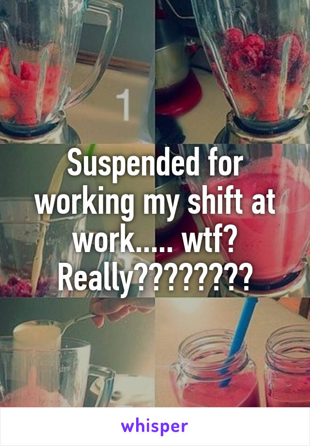 Suspended for working my shift at work..... wtf? Really????????