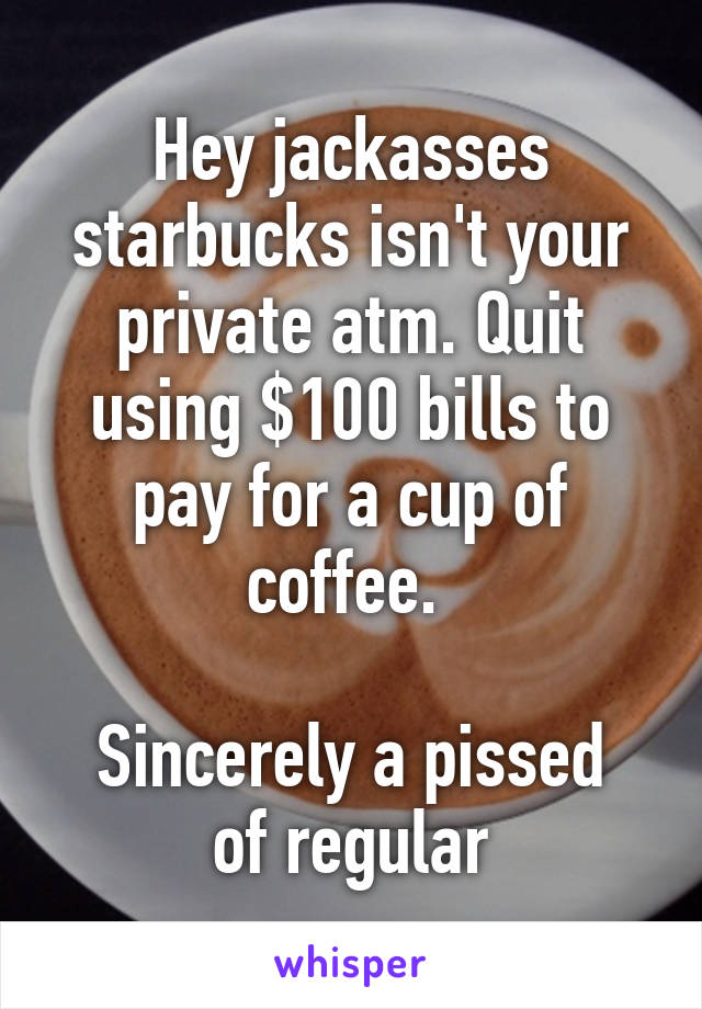 Hey jackasses starbucks isn't your private atm. Quit using $100 bills to pay for a cup of coffee. 

Sincerely a pissed of regular