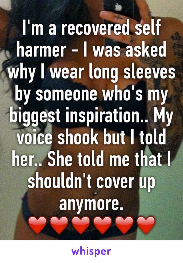 I'm a recovered self harmer - I was asked why I wear long sleeves by someone who's my biggest inspiration.. My voice shook but I told her.. She told me that I shouldn't cover up anymore.
❤️❤️❤️❤️❤️❤️