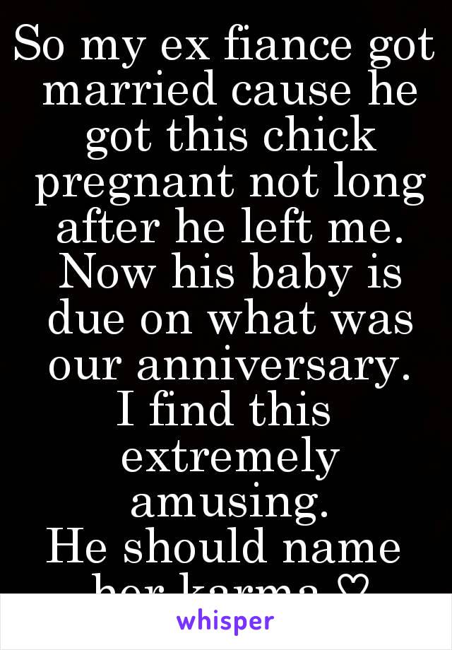 So my ex fiance got married cause he got this chick pregnant not long after he left me. Now his baby is due on what was our anniversary.
I find this extremely amusing.
He should name her karma ♡