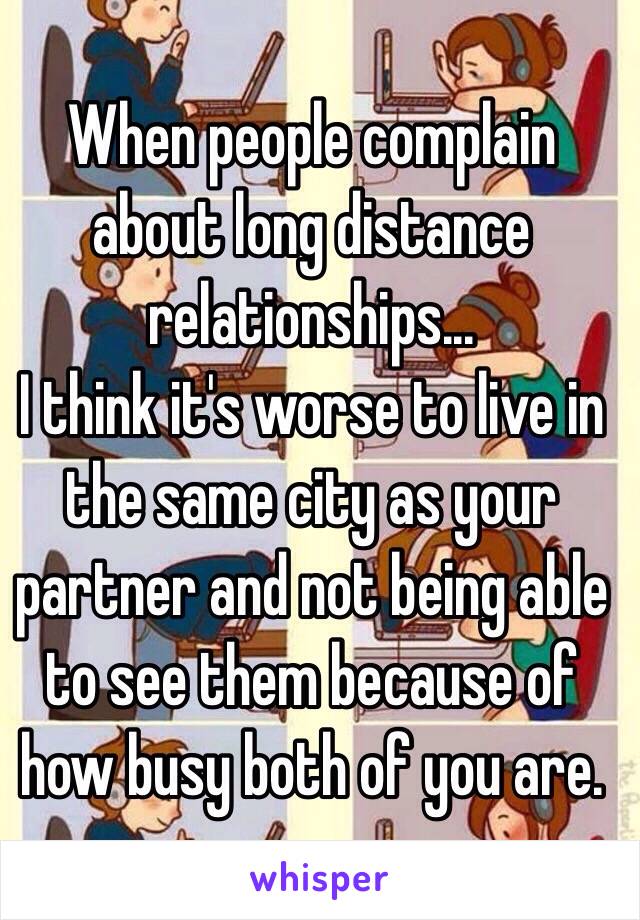 When people complain about long distance relationships...
I think it's worse to live in the same city as your partner and not being able to see them because of how busy both of you are.