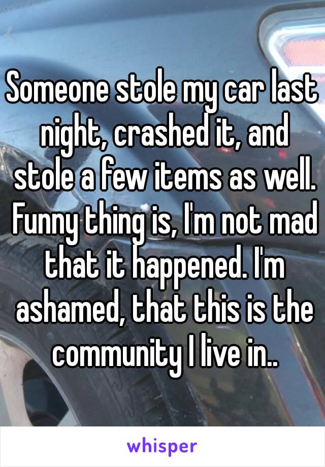 Someone stole my car last night, crashed it, and stole a few items as well. Funny thing is, I'm not mad that it happened. I'm ashamed, that this is the community I live in..