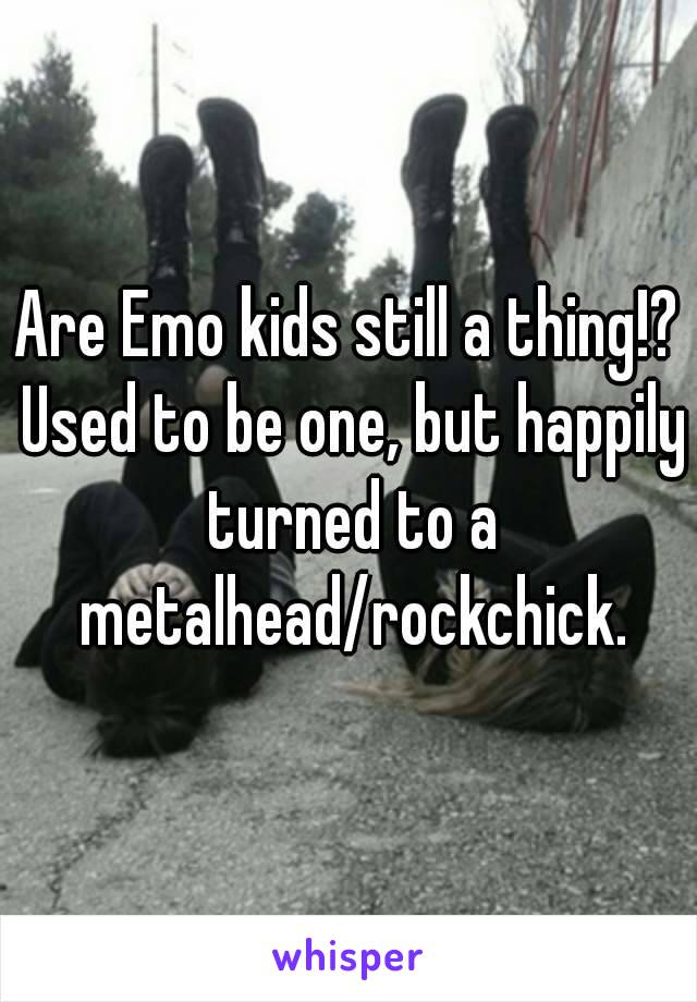 Are Emo kids still a thing!? Used to be one, but happily turned to a metalhead/rockchick.