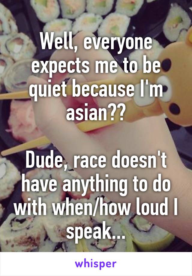 Well, everyone expects me to be quiet because I'm asian??

Dude, race doesn't have anything to do with when/how loud I speak...