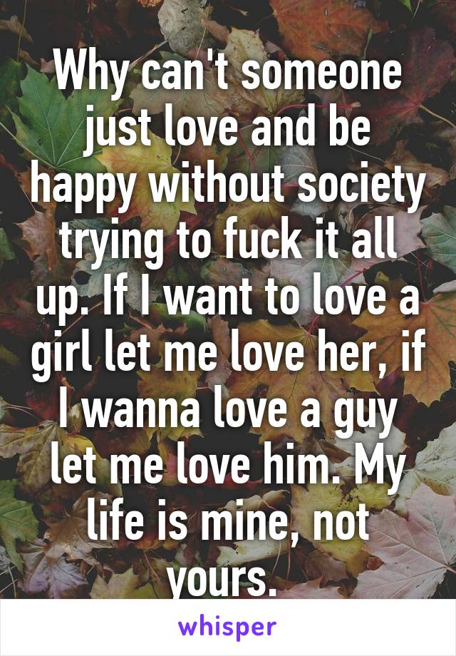 Why can't someone just love and be happy without society trying to fuck it all up. If I want to love a girl let me love her, if I wanna love a guy let me love him. My life is mine, not yours. 