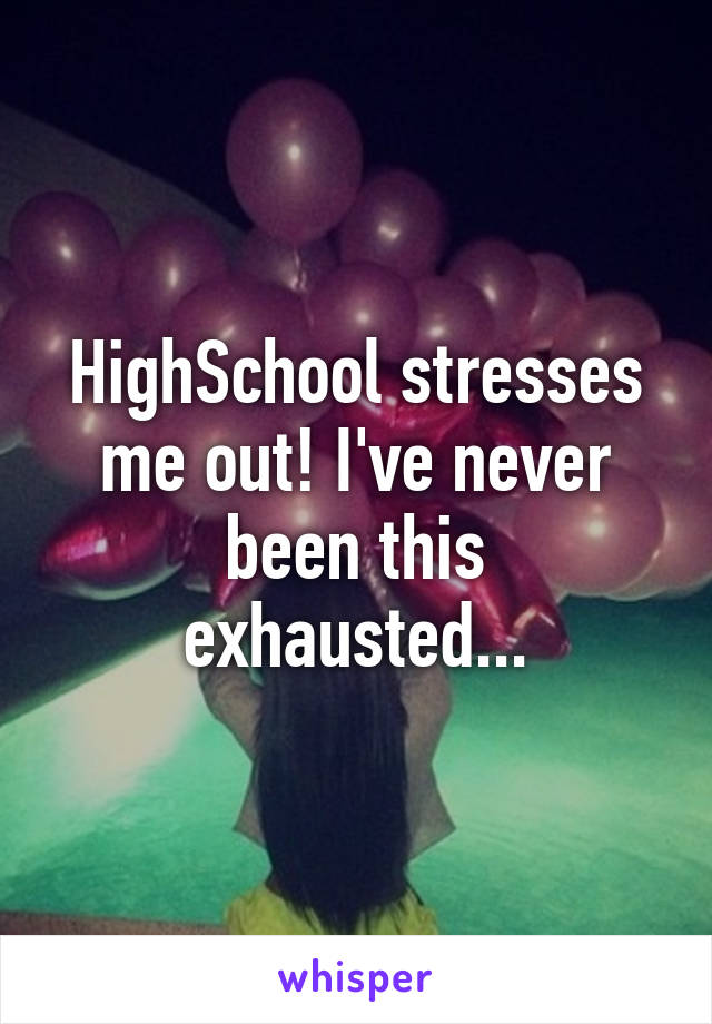 HighSchool stresses me out! I've never been this exhausted...