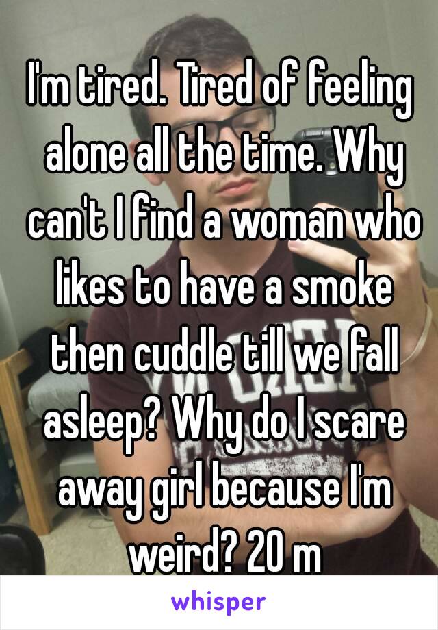 I'm tired. Tired of feeling alone all the time. Why can't I find a woman who likes to have a smoke then cuddle till we fall asleep? Why do I scare away girl because I'm weird? 20 m