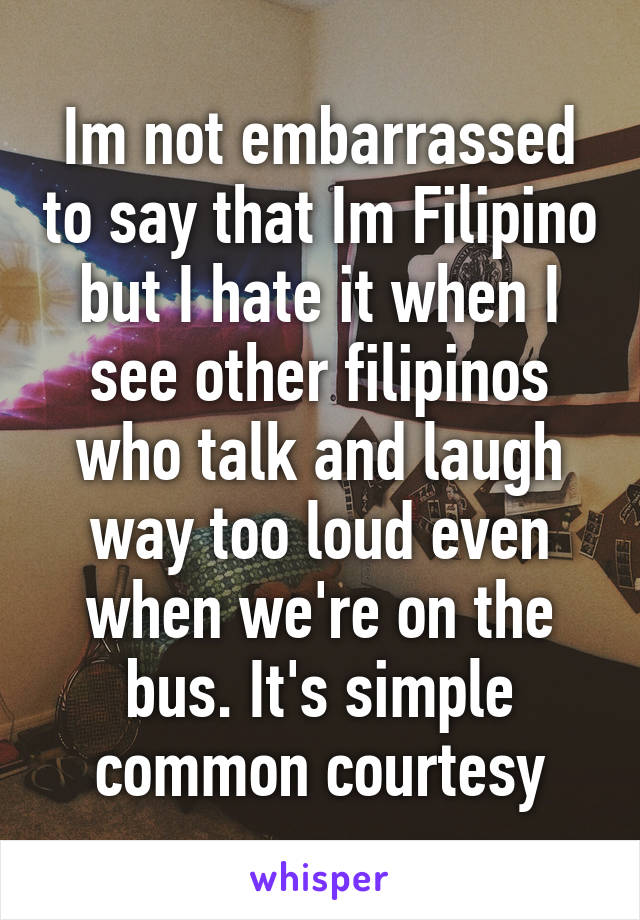 Im not embarrassed to say that Im Filipino but I hate it when I see other filipinos who talk and laugh way too loud even when we're on the bus. It's simple common courtesy