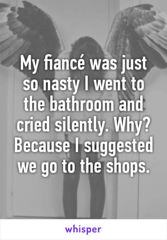 My fiancé was just so nasty I went to the bathroom and cried silently. Why? Because I suggested we go to the shops.