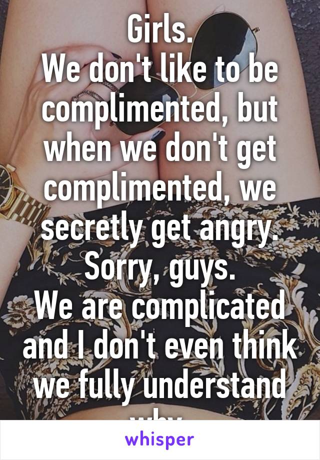 Girls.
We don't like to be complimented, but when we don't get complimented, we secretly get angry.
Sorry, guys.
We are complicated and I don't even think we fully understand why.