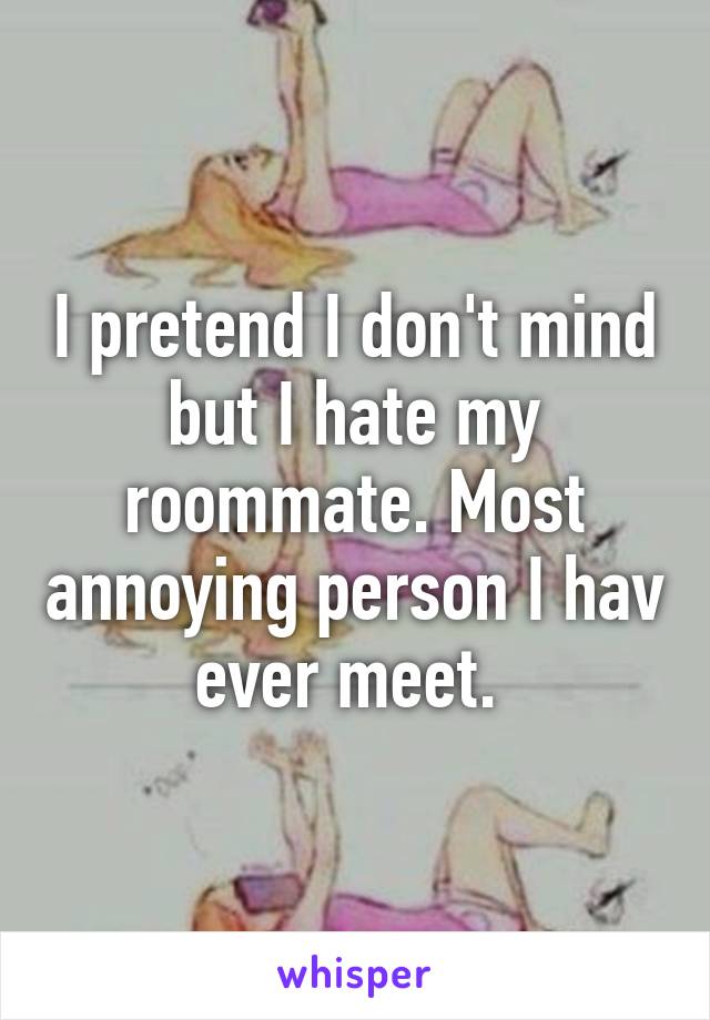 I pretend I don't mind but I hate my roommate. Most annoying person I hav ever meet. 