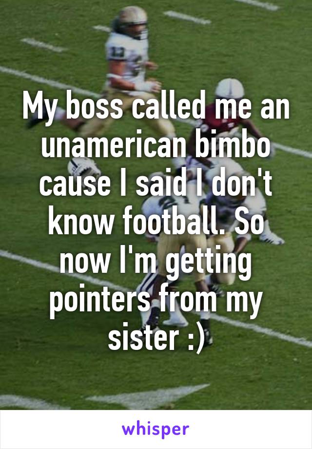 My boss called me an unamerican bimbo cause I said I don't know football. So now I'm getting pointers from my sister :)