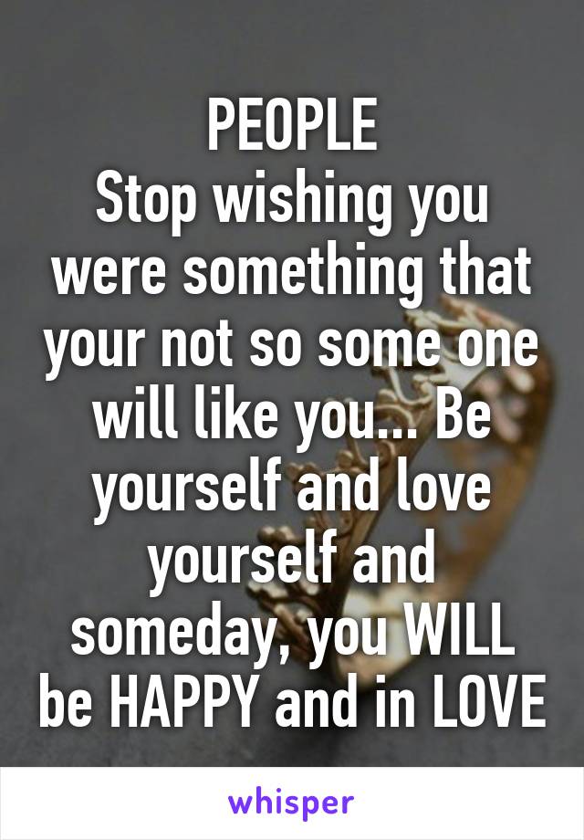 PEOPLE
Stop wishing you were something that your not so some one will like you... Be yourself and love yourself and someday, you WILL be HAPPY and in LOVE