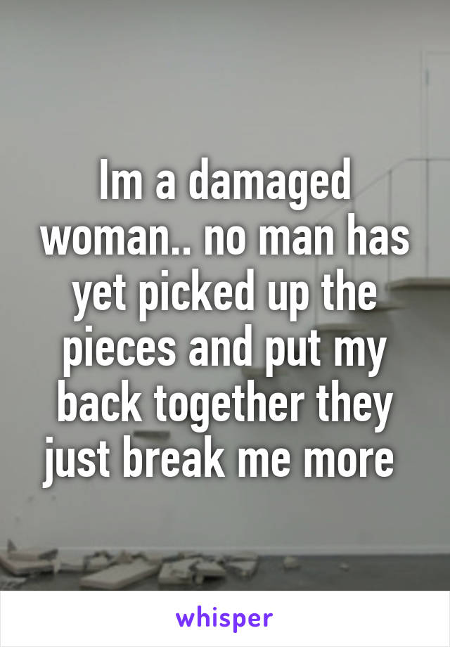 Im a damaged woman.. no man has yet picked up the pieces and put my back together they just break me more 