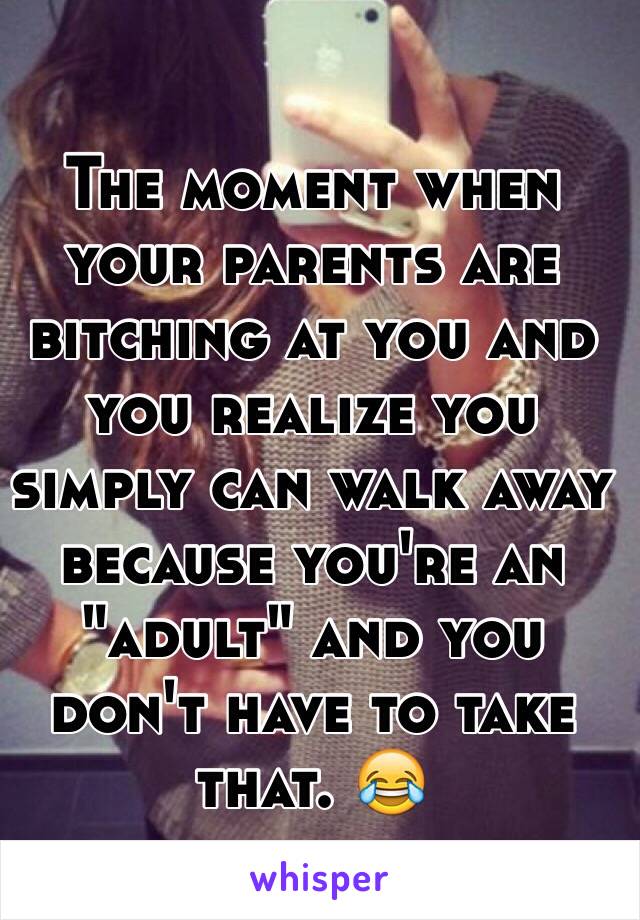 The moment when your parents are bitching at you and you realize you simply can walk away because you're an "adult" and you don't have to take that. 😂