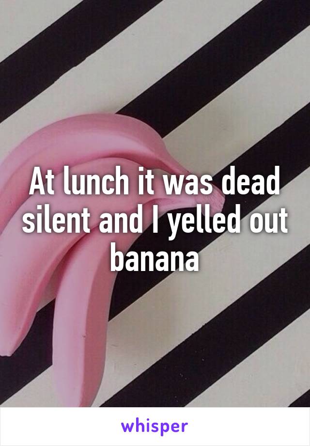 At lunch it was dead silent and I yelled out banana