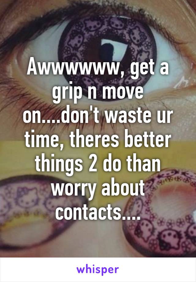 Awwwwww, get a grip n move on....don't waste ur time, theres better things 2 do than worry about contacts....