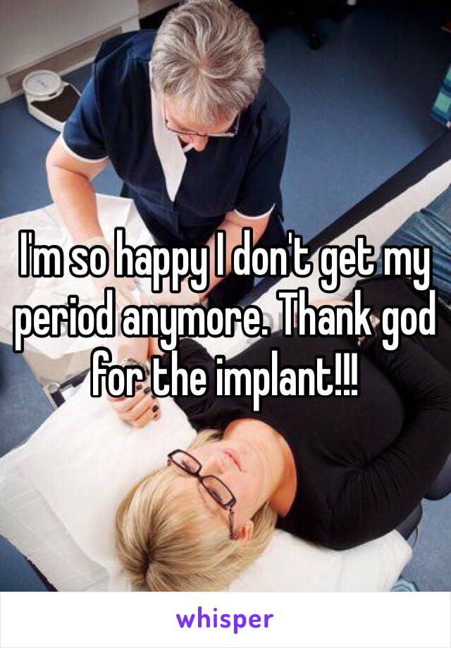 I'm so happy I don't get my period anymore. Thank god for the implant!!!