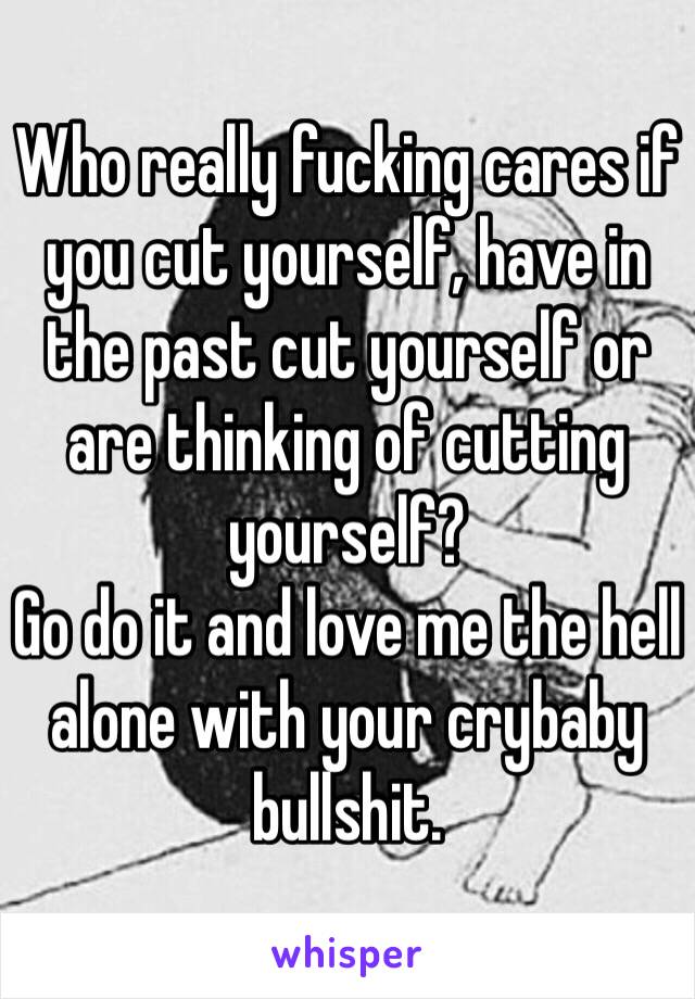 Who really fucking cares if you cut yourself, have in the past cut yourself or are thinking of cutting yourself? 
Go do it and love me the hell alone with your crybaby bullshit. 