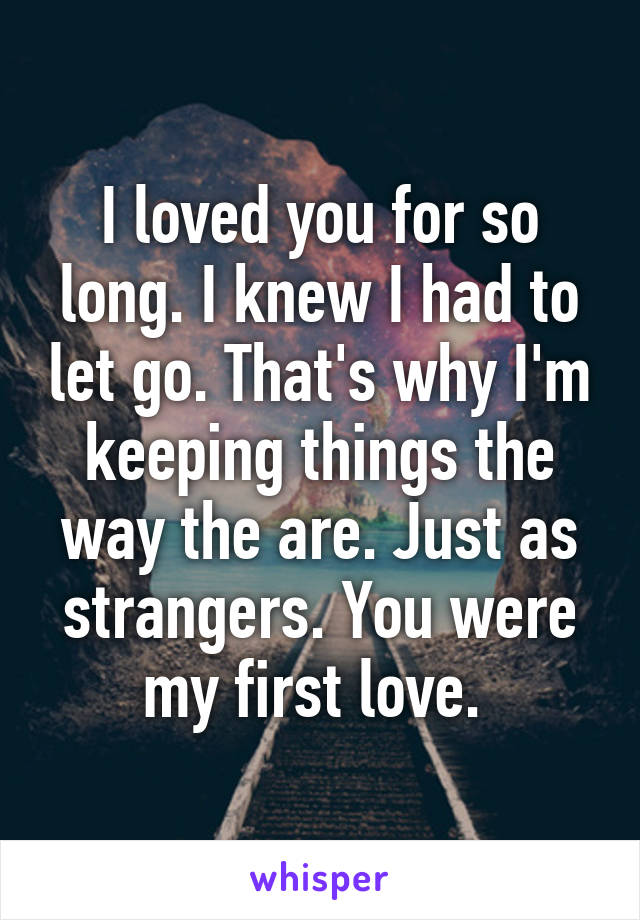 I loved you for so long. I knew I had to let go. That's why I'm keeping things the way the are. Just as strangers. You were my first love. 