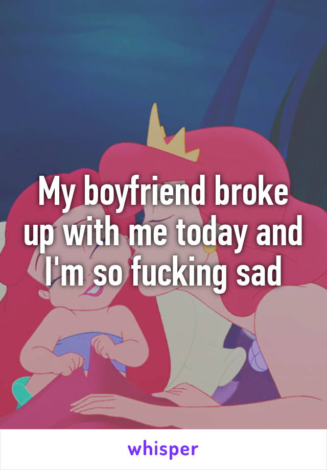 My boyfriend broke up with me today and I'm so fucking sad