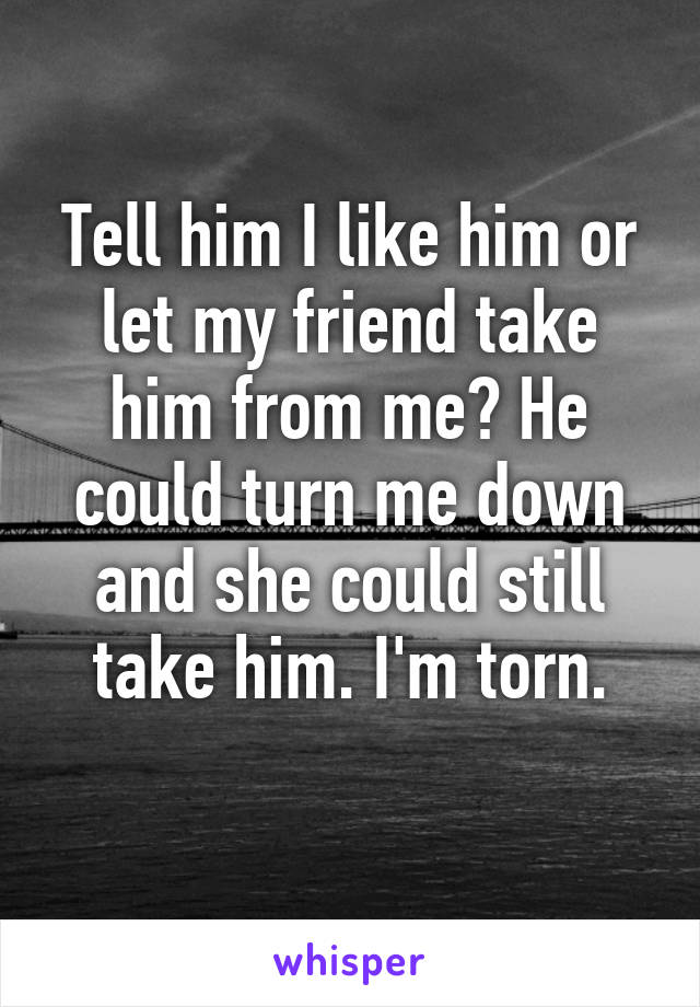 Tell him I like him or let my friend take him from me? He could turn me down and she could still take him. I'm torn.
