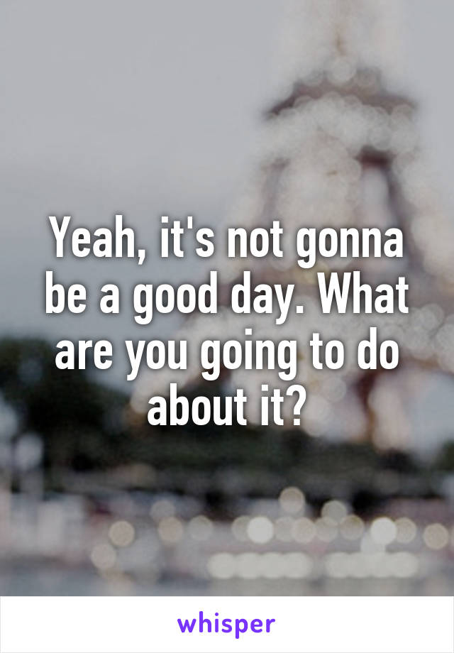 Yeah, it's not gonna be a good day. What are you going to do about it?