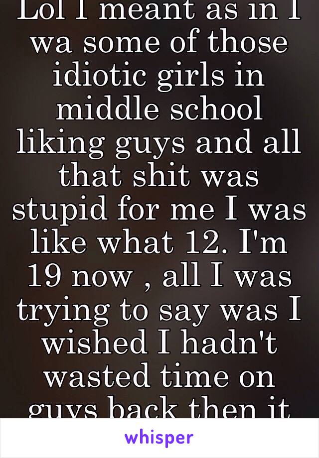 Lol I meant as in I wa some of those idiotic girls in middle school liking guys and all that shit was stupid for me I was like what 12. I'm 19 now , all I was trying to say was I wished I hadn't wasted time on guys back then it was dumb 