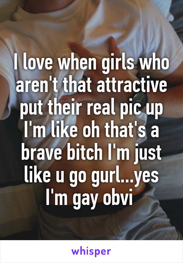 I love when girls who aren't that attractive put their real pic up I'm like oh that's a brave bitch I'm just like u go gurl...yes I'm gay obvi 