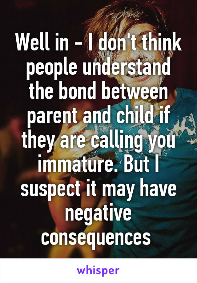 Well in - I don't think people understand the bond between parent and child if they are calling you immature. But I suspect it may have negative consequences 