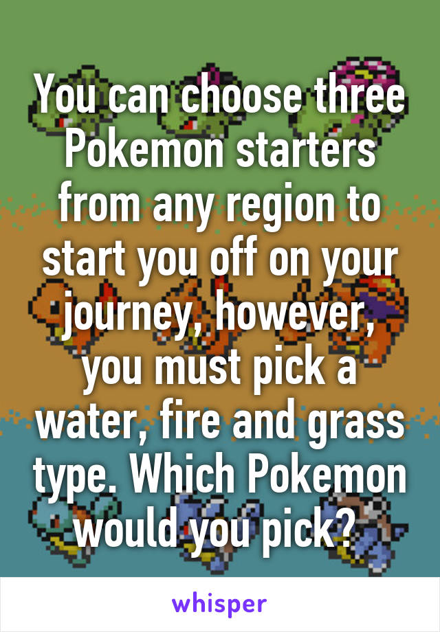 You can choose three Pokemon starters from any region to start you off on your journey, however, you must pick a water, fire and grass type. Which Pokemon would you pick? 