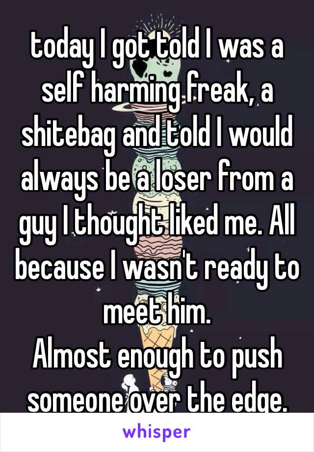 today I got told I was a self harming freak, a shitebag and told I would always be a loser from a guy I thought liked me. All because I wasn't ready to meet him.  
Almost enough to push someone over the edge. 
