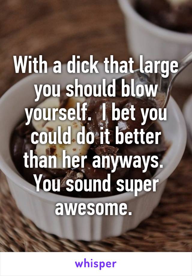 With a dick that large you should blow yourself.  I bet you could do it better than her anyways.  You sound super awesome. 