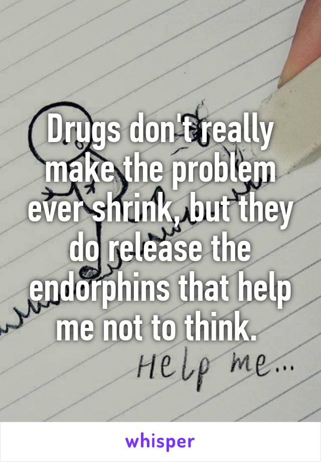 Drugs don't really make the problem ever shrink, but they do release the endorphins that help me not to think. 