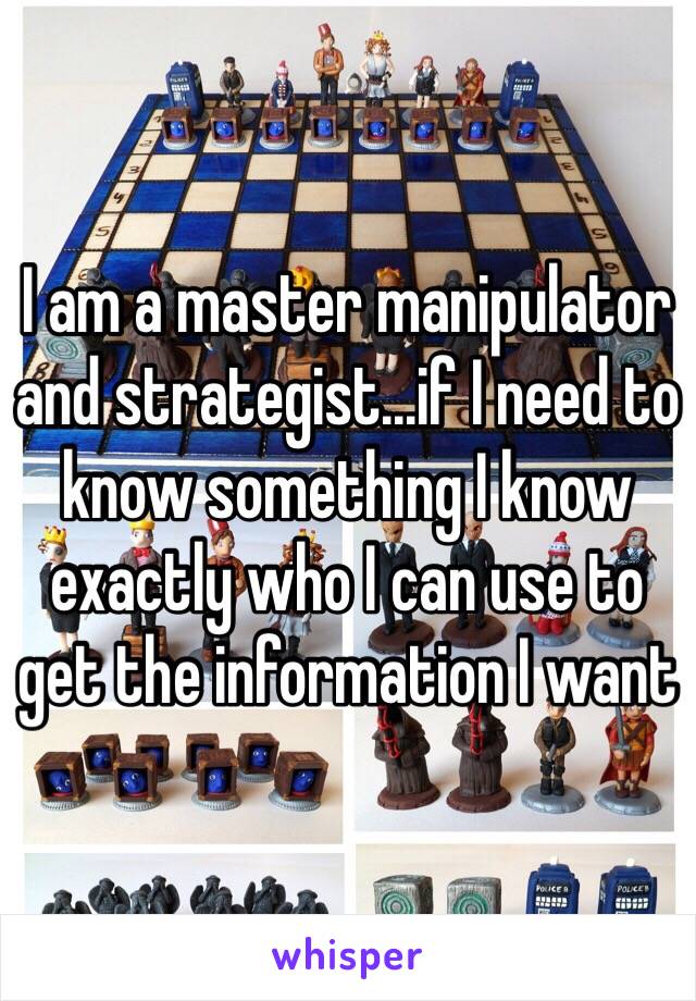 I am a master manipulator and strategist...if I need to know something I know exactly who I can use to get the information I want