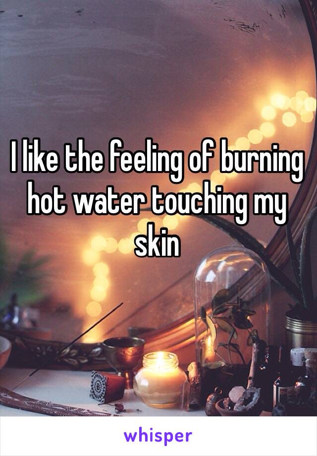 I like the feeling of burning hot water touching my skin