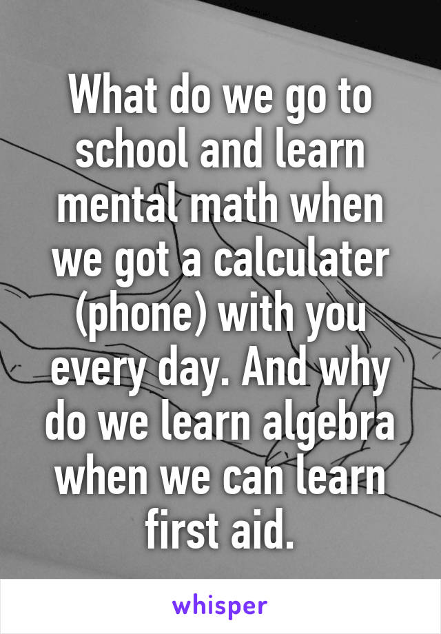 What do we go to school and learn mental math when we got a calculater (phone) with you every day. And why do we learn algebra when we can learn first aid.