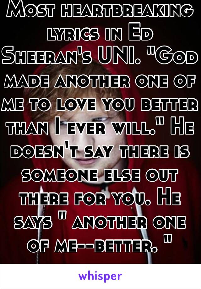 Most heartbreaking lyrics in Ed Sheeran's UNI. "God made another one of me to love you better than I ever will." He doesn't say there is someone else out there for you. He says " another one of me--better. " 