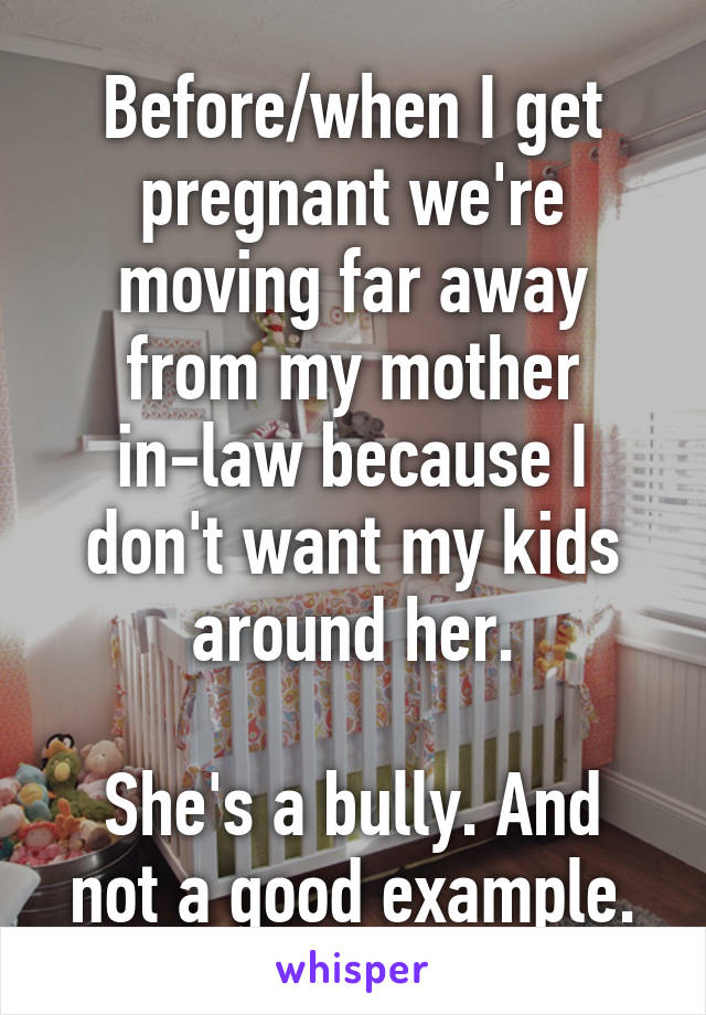 Before/when I get pregnant we're moving far away from my mother in-law because I don't want my kids around her.

She's a bully. And not a good example.