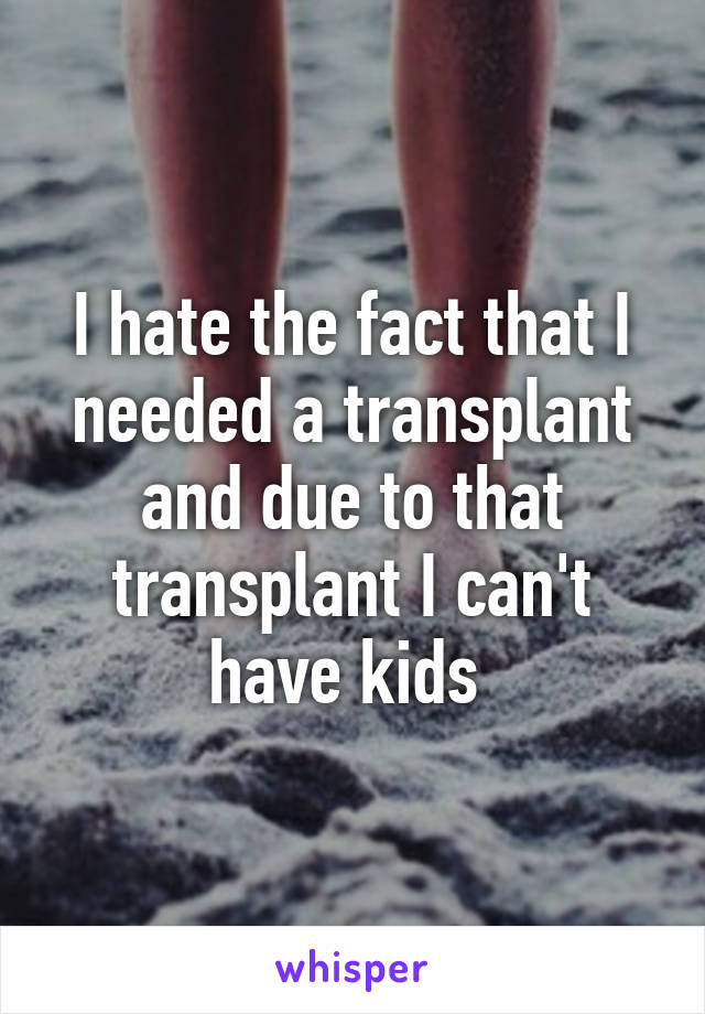 I hate the fact that I needed a transplant and due to that transplant I can't have kids 