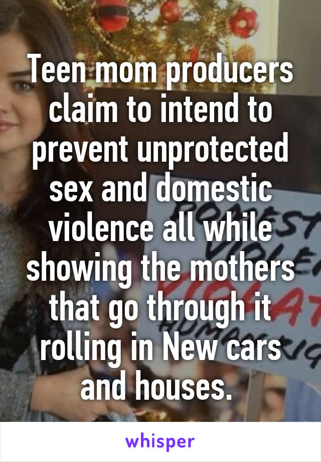 Teen mom producers claim to intend to prevent unprotected sex and domestic violence all while showing the mothers that go through it rolling in New cars and houses. 