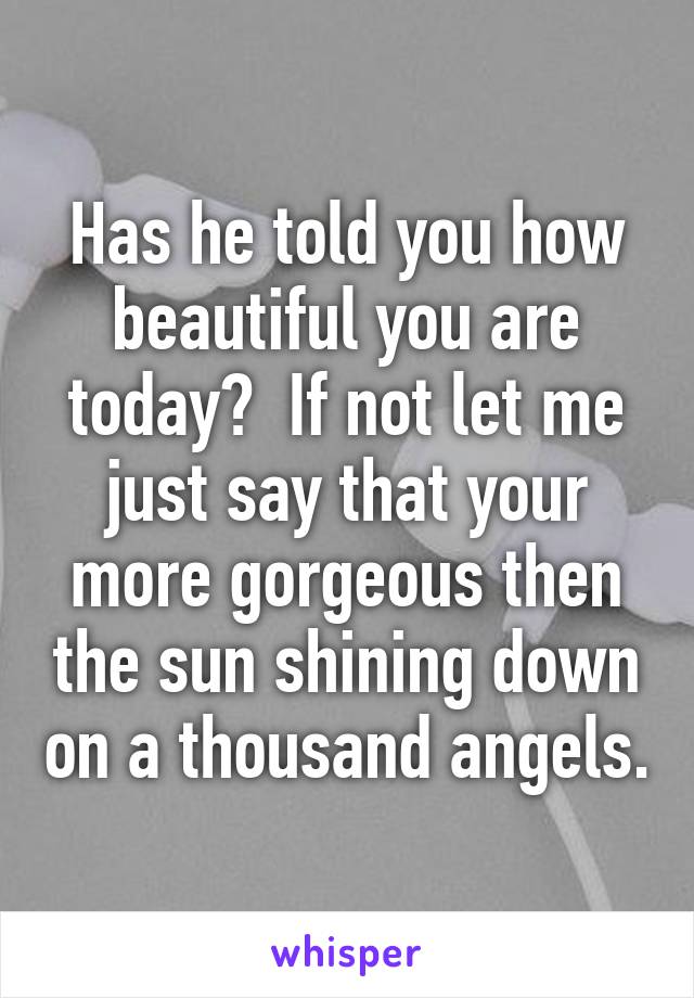 Has he told you how beautiful you are today?  If not let me just say that your more gorgeous then the sun shining down on a thousand angels.