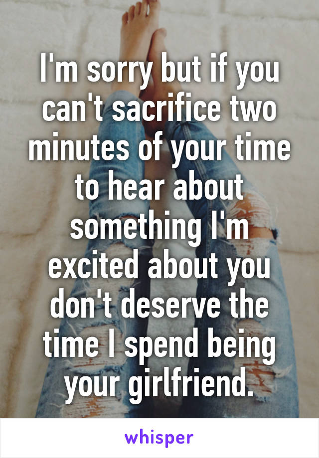 I'm sorry but if you can't sacrifice two minutes of your time to hear about something I'm excited about you don't deserve the time I spend being your girlfriend.