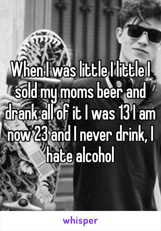 When I was little I little I sold my moms beer and drank all of it I was 13 I am now 23 and I never drink, I hate alcohol