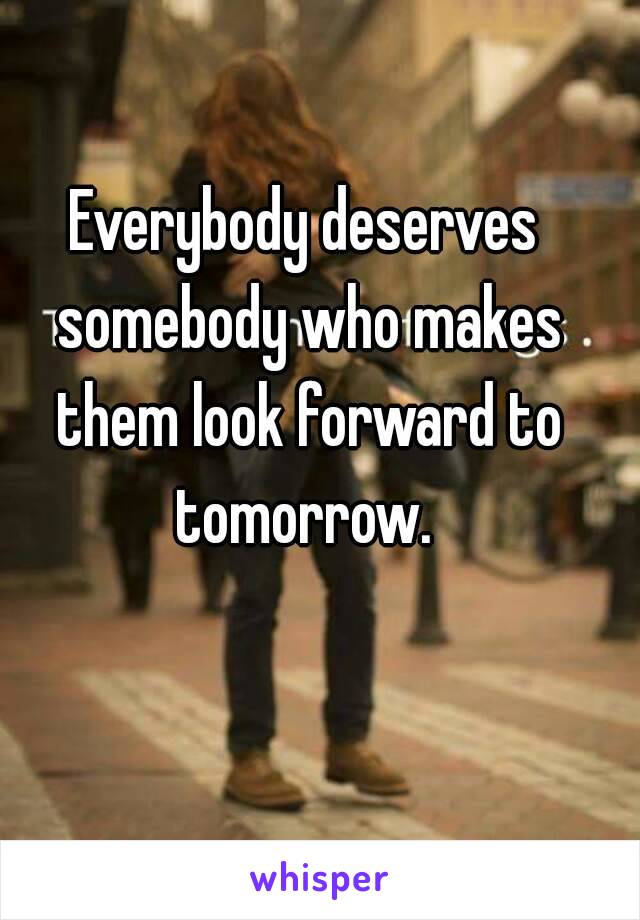 Everybody deserves somebody who makes them look forward to tomorrow. 