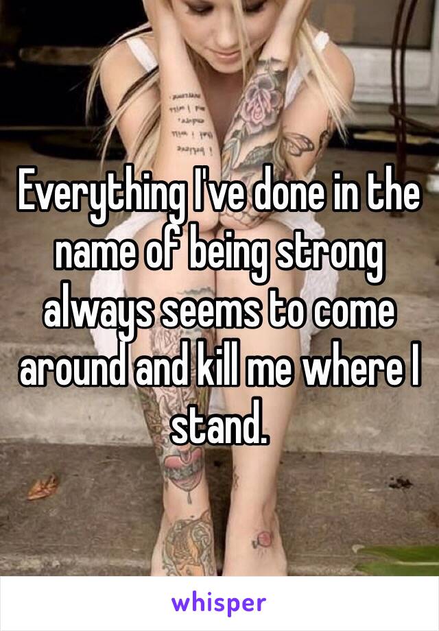 Everything I've done in the name of being strong always seems to come around and kill me where I stand.