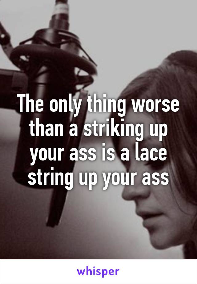 The only thing worse than a striking up your ass is a lace string up your ass