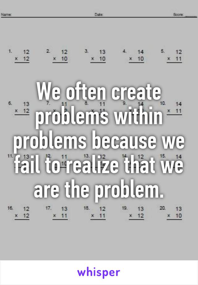 We often create problems within problems because we fail to realize that we are the problem.