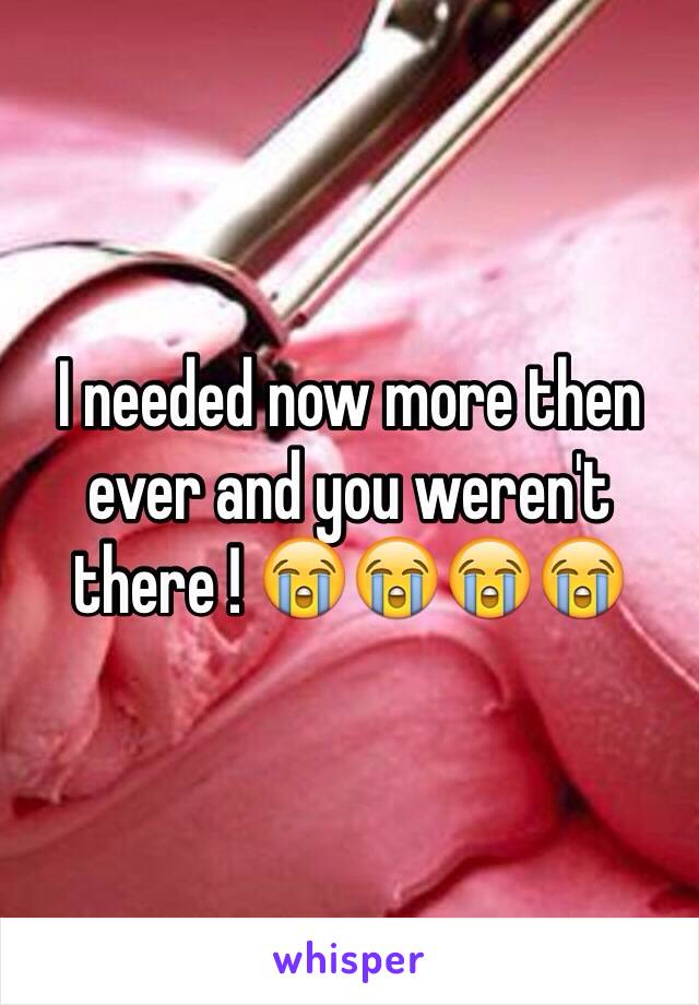 I needed now more then ever and you weren't there ! 😭😭😭😭